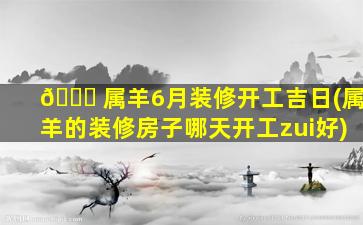 🐛 属羊6月装修开工吉日(属羊的装修房子哪天开工zui
好)